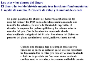 Los usos y los abusos del dinero
El dinero ha tenido históricamente tres funciones fundamentales:
1. medio de cambio, 2. reserva de valor y 3. unidad de cuenta

    En pocas palabras, los abusos del Gobierno acabaron con los
    usos del bolívar. En 1983 no sólo fue devaluada la moneda sino
    también los salarios, el ahorro, la libertad de expresión, el
    derecho de amparo, los poderes públicos y los mismos valores
    morales del país. Con la devaluación monetaria vino la
    devaluación de la dignidad del Estado. Los abusos del Gobierno
    pasaron del plano económico al social, político y hasta moral.


               Cuando una moneda deja de cumplir con esas tres
               funciones se puede considerar que el sistema monetario
               ha fracasado. Ese es el trágico caso de Venezuela, donde
               el bolívar ha perdido sus funciones como medio de
               cambio, reserva de valor y hasta como unidad de cuenta.
 
