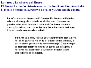 Los usos y los abusos del dinero
El dinero ha tenido históricamente tres funciones fundamentales:
1. medio de cambio, 2. reserva de valor y 3. unidad de cuenta

    La inflación es un impuesto disfrazado. Un impuesto diabólico
    sobre el ahorro y el salario de los ciudadanos. Los ahorros
    pierden valor en el momento cuando el Gobierno emite más
    dinero. Lo mismo ocurre con los salarios, mientras más dinero
    hay en la calle menos vale el salario.

           En otras palabras, cuando el Gobierno emite más dinero,
           nos roba parte del valor de los ahorros y los salarios, los
           cuales son el producto de nuestro trabajo. Cada vez que
           se imprime dinero el Estado se queda con más pero a
           nosotros nos da menos: el Estado se beneficia pero
           empobrece a la población.
 