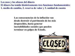 Los usos y los abusos del dinero
El dinero ha tenido históricamente tres funciones fundamentales:
1. medio de cambio, 2. reserva de valor y 3. unidad de cuenta


            Las consecuencias de la inflación van
            desde destruir el patrimonio de los más
            desposeídos, hasta generar
            inestabilidades sociales que pueden
            terminar en golpes de Estado.
 