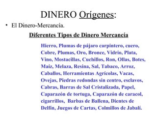 DINERO Orígenes:
• El Dinero-Mercancía.
        Diferentes Tipos de Dinero Mercancía
             Hierro, Plumas de pájaro carpintero, cuero,
             Cobre, Plumas, Oro, Bronce, Vidrio, Plata,
             Vino, Mostacillas, Cuchillos, Ron, Ollas, Botes,
             Maíz, Melaza, Resina, Sal, Tabaco, Arroz,
             Caballos, Herramientas Agrícolas, Vacas,
             Ovejas, Piedras redondas sin centro, esclavos,
             Cabras, Barras de Sal Cristalizada, Papel,
             Caparazón de tortuga, Caparazón de caracol,
             cigarrillos, Barbas de Ballena, Dientes de
             Delfín, Juegos de Cartas, Colmillos de Jabalí.
 