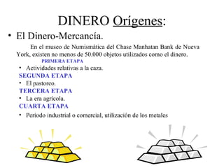 DINERO Orígenes:
• El Dinero-Mercancía.
      En el museo de Numismática del Chase Manhatan Bank de Nueva
 York, existen no menos de 50.000 objetos utilizados como el dinero.
           PRIMERA ETAPA
  • Actividades relativas a la caza.
  SEGUNDA ETAPA
  • El pastoreo.
  TERCERA ETAPA
  • La era agrícola.
  CUARTA ETAPA
  • Período industrial o comercial, utilización de los metales
 