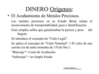 DINERO Orígenes:
• El Acuñamiento de Metales Preciosos.
 Los metales preciosos en su Estado Bruto tenían el
 inconveniente de transportabilidad, peso e identificación.
 Eran simples sellos que garantizaban la pureza y peso del
      lingote.
 Se introduce el concepto de “Cuño Legal”.
 Se aplica el concepto de “Valor Nominal”. ( El valor de una
 carreta era de tanta monedas de 1/8 de Oro ).
 “Braceaje”= Costo de Acuñación.
 “Señoreaje”= un simple fraude.


                                       CONTINUA.......
 