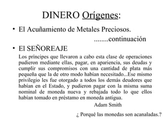 DINERO Orígenes:
• El Acuñamiento de Metales Preciosos.
                         ........continuación
• El SEÑOREAJE
  Los príncipes que llevaron a cabo esta clase de operaciones
  pudieron mediante ellas, pagar, en apariencia, sus deudas y
  cumplir sus compromisos con una cantidad de plata más
  pequeña que la de otro modo habían necesitado...Ese mismo
  privilegio les fue otorgado a todos los demás deudores que
  habían en el Estado, y pudieron pagar con la misma suma
  nominal de moneda nueva y rebajada todo lo que ellos
  habían tomado en préstamo en moneda antigua.
                                    Adam Smith
                           ¿ Porqué las monedas son acanaladas.?
 