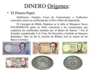 DINERO Orígenes:
• El Dinero-Papel.
       Orfebrerías, Templos, Casas de Comerciantes o Traficantes
  conocidos emiten un certificado por el Oro o Plata allí depositado.
       El Concepto de Billete Moderno se le debe al Banquero Sueco
  PALMSTRUCH quien en 1656, convenció a los comerciantes que
  aceptasen los certificados emitidos por el Banco de Suecia. “ Era al
  Portador, reembolsable A la Vista, No Prescribía y Emitido en Números
  Redondos.” Hoy en día la emisión de Billetes está en manos de los
  Banco Centrales.
 