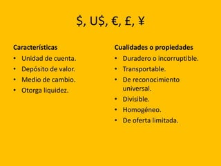 $, U$, €, £, ¥
Características               Cualidades o propiedades
• Unidad de cuenta.           • Duradero o incorruptible.
• Depósito de valor.          • Transportable.
• Medio de cambio.            • De reconocimiento
• Otorga liquidez.              universal.
                              • Divisible.
                              • Homogéneo.
                              • De oferta limitada.
 