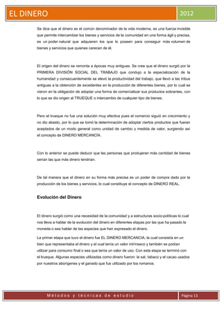 EL DINERO                                                                                       2012

      Se dice que el dinero es el común denominador de la vida moderna, es una fuerza invisible
      que permite intercambiar los bienes y servicios de la comunidad en una forma ágil y precisa,
      es un poder natural que adquieren los que lo poseen para conseguir más volumen de
      bienes y servicios que quienes carecen de él.



      El origen del dinero se remonta a épocas muy antiguas. Se cree que el dinero surgió por la
      PRIMERA DIVISIÓN SOCIAL DEL TRABAJO que condujo a la especialización de la
      humanidad y consecuentemente se elevó la productividad del trabajo, que llevó a las tribus
      antiguas a la obtención de excedentes en la producción de diferentes bienes, por lo cual se
      vieron en la obligación de adoptar una forma de comercializar sus productos sobrantes, con
      lo que se dio origen al TRUEQUE o intercambio de cualquier tipo de bienes.



      Pero el trueque no fue una solución muy efectiva pues el comercio siguió en crecimiento y
      no dio abasto, por lo que se tomó la determinación de adoptar ciertos productos que fueran
      aceptados de un modo general como unidad de cambio y medida de valor, surgiendo así
      el concepto de DINERO MERCANCÍA.



      Con lo anterior se puede deducir que las personas que produjeran más cantidad de bienes
      serían las que más dinero tendrían.



      De tal manera que el dinero en su forma más precisa es un poder de compra dado por la
      producción de los bienes y servicios, lo cual constituye el concepto de DINERO REAL.


      Evolución del Dinero



      El dinero surgió como una necesidad de la comunidad y a estructuras socio-políticas lo cual
      nos lleva a hablar de la evolución del dinero en diferentes etapas por las que ha pasado la
      moneda o sea hablar de las especies que han expresado el dinero.

      La primer etapa que tuvo el dinero fue EL DINERO MERCANCIA, la cual consistía en un
      bien que representaba el dinero y el cual tenía un valor intrínseco y también se podían
      utilizar para consumo final o sea que tenía un valor de uso. Con esta etapa se terminó con
      el trueque. Algunas especies utilizadas como dinero fueron: la sal, tabaco y el cacao usados
      por nuestros aborígenes y el ganado que fue utilizado por los romanos.




            Métodos y técnicas de estudio                                                       Página 13
 