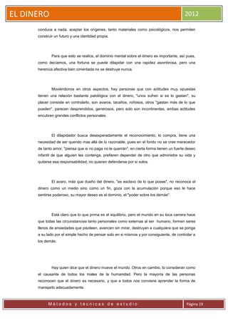 EL DINERO                                                                                  2012

      conduce a nada, aceptar los orígenes, tanto materiales como psicológicos, nos permiten
      construir un futuro y una identidad propia.




              Para que esto se realice, el dominio mental sobre el dinero es importante, así pues,
      como decíamos, una fortuna se puede dilapidar con una rapidez asombrosa, pero una
      herencia afectiva bien cimentada no se destruye nunca.




              Moviéndonos en otros aspectos, hay personas que con actitudes muy opuestas
      tienen una relación bastante patológica con el dinero, "unos sufren si se lo gastan", su
      placer consiste en controlarlo, son avaros, tacaños, roñosos, otros "gastan más de lo que
      pueden", parecen desprendidos, generosos, pero solo son incontinentes, ambas actitudes
      encubren grandes conflictos personales.




              El dilapidador busca desesperadamente el reconocimiento, lo compra, tiene una
      necesidad de ser querido mas allá de lo razonable, pues en el fondo no se cree merecedor
      de tanto amor, "piensa que si no paga no le querrán", en cierta forma tienen un fuerte deseo
      infantil de que alguien les contenga, prefieren depender de otro que administre su vida y
      quitarse esa responsabilidad, no quieren defenderse por si solos.




              El avaro, más que dueño del dinero, "es esclavo de lo que posee", no reconoce el
      dinero como un medio sino como un fin, goza con la acumulación porque eso le hace
      sentirse poderoso, su mayor deseo es el dominio, el "poder sobre los demás".




              Está claro que lo que prima es el equilibrio, pero el mundo en su loca carrera hace
      que todas las circunstancias tanto personales como externas al ser humano, formen seres
      llenos de ansiedades que pisoteen, avancen sin mirar, destruyan a cualquiera que se ponga
      a su lado por el simple hecho de pensar solo en si mismos y por consiguiente, de controlar a
      los demás.




              Hay quien dice que el dinero mueve el mundo. Otros en cambio, lo consideran como
      el causante de todos los males de la humanidad. Pero la mayoría de las personas
      reconocen que el dinero es necesario, y que a todos nos conviene aprender la forma de
      manejarlo adecuadamente.



            Métodos y técnicas de estudio                                                   Página 19
 