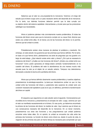 EL DINERO                                                                                    2012


              Sabemos que el valor es una propiedad de la mercancía. Veremos a lo largo del
      estudio que el dinero surge como un paso necesario dentro del desarrollo de la mercancía.
      Por lo tanto, sus distintas funciones deberían permitir que la ésta cumpla con
      su objetivo dentro del sistema capitalista: intercambiarse y circular para que los productores
      satisfagan sus necesidades.



              Ahora sí podemos plantear más concretamente nuestra problemática. Si todas las
      funciones del dinero sirven para que la mercancía cumpla con su causa final, diremos que
      existe una unidad entre ellas. Si al menos una de las funciones del dinero no lo permite,
      diremos que tal unidad no existe.



              Probablemente existan otras maneras de plantear el problema y resolverlo. Sin
      embargo, en este estudio nos guiaremos por las premisas que hemos definido. Por lo tanto,
      en base a lo que hemos dicho, plantearemos una serie de preguntas que nos guiarán a lo
      largo de este trabajo. ¿Qué relación existe entre valor y dinero? ¿Por qué es necesaria la
      existencia del dinero? ¿Cuáles son las funciones del dinero? ¿Existe una unidad entre sus
      funciones? Como podrá apreciarse, el trabajo estará centrado fundamentalmente en la
      cuestión del dinero. El problema del valor lo abordaremos de una manera mucho más
      escueta pues ha sido ya el objeto de un estudio anterior. Tampoco nos detendremos
      demasiado a estudiar la teoría anti-cuantitativa del dinero.



              Ahora que ya hemos definido claramente nuestra problemática y nuestros objetivos,
      presentaremos la estrategia expositiva. La tesis que intentaremos probar es que no hay
      unidad entre las funciones del dinero y justamente esta ausencia de unidad será una
      condición necesaria del capitalismo pues es lo que, en definitiva, permitirá la transformación
      del dinero en capital.



              El esquema que seguiremos en este estudio será el siguiente. Comenzaremos por
      el análisis de la mercancía y presentaremos el concepto de valor. Luego, veremos por qué
      el valor se manifiesta necesariamente en el dinero. En ese punto, ya habremos encontrado
      la primera de las funciones del dinero: la medida de valor. Aquí veremos que el dinero es
      una consecuencia necesaria del desarrollo de la mercancía. En un tercer momento,
      presentaremos sus otras dos funciones y nos preguntaremos qué unidad podemos
      encontrar entre todas ellas. En mi opinión, la unidad se encuentra tan sólo entre las
      primeras dos funciones. La función de dinero como dinero es, desde mi punto de vista, la
      negación de las primeras dos pero al mismo tiempo es necesaria para comprender por qué


            Métodos y técnicas de estudio                                                     Página 21
 