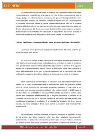 EL DINERO                                                                                      2012

              El zapatero tiene entre sus manos un producto que representa una hora de trabajo
      humano abstracto. Lo cambia por una onza de oro (que también representa una hora de
      trabajo). Luego, con esta onza de oro, compra una silla que también es producto del mismo
      tiempo de trabajo abstracto. De este modo, vemos que el dinero tiene por función el permitir
      la circulación de distintos valores de uso de iguales magnitudes de valor (en el momento
      presente del análisis, aún no nos preocupa si existen discrepancias entre precios y valores).
      Gracias a la existencia del dinero como medio de intercambio, puede realizarse el objetivo
      de la división social del trabajo: la satisfacción de necesidades específicas a través de
      distintos trabajos específicos pero que adquieren, como valores, un carácter social.




      Unidad del dinero como medida del valor y como medio de circulación.


              Ahora que hemos presentado las dos primeras funciones del dinero, veremos que
      existe una unidad entre ambas.



              La función de medida de valor hace que las mercancías expresen su magnitud de
      valor idealmente en una determinada cantidad de dinero. La función de medio de circulación
      hace que se realice efectivamente el intercambio. El problema se presenta de la siguiente
      manera: en un primer momento, hay un cúmulo de mercancías donde cada una tiene un
      precio fijado idealmente. Ahora bien, ya hemos mencionado que el intercambio sólo puede
      realizarse (en este punto del análisis) utilizando al dinero real como medio de circulación.



              Marx sostiene que, en el marco de la circulación pura, no quedan mercancías sin
      vender. Por lo tanto, todo el dinero ideal se transforma en dinero real pues sólo de este
      modo se cumple que todas las mercancías encuentran comprador. Es decir que si hay
      mercancías cuya suma de precios (expresión de valor en dinero ideal) es de 20 onzas de
      oro, debe haber una cantidad tal de oro que permita que todas las ventas se realicen a esos
      precios. Esto no significa necesariamente que la magnitud de valor de la masa de oro en
      circulación deba coincidir con la magnitud de valor de las mercancías pues también debe
      considerarse la velocidad de circulación. Si la velocidad de circulación del dinero es más
      elevada, una menor cantidad de dinero puede permitir la circulación de la misma cantidad
      de mercancías.



              De todos modos, en líneas generales, el dinero en circulación se adaptará a la suma
      de los precios que deban realizarse. ¿Por qué debe adaptarse necesariamente?
      Evidentemente, en este punto, consideramos al dinero sólo como un medio de circulación
      que permite que las mercancías se cambien. Recordemos que habíamos establecido que

            Métodos y técnicas de estudio                                                       Página 26
 