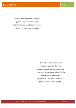 EL DINERO                                                              2012




       Cuando uno es pobre no importa

         que no tengas dinero, lo que

      importa es que seas feliz con lo que

         tienes sin importar el precio.




                                          Hay cosas que el dinero no

                                          compra… pero las fabrica,

                                    administra, distribuye, comercia,

                                    pone en vitrina, hace alarde, le da

                                            importancia y hasta un

                                     significado… el dinero no hace la

                                          felicidad pero como ayuda…




          Métodos y técnicas de estudio                                Página 3
 
