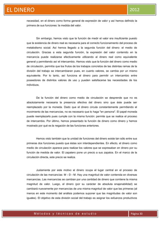 EL DINERO                                                                                    2012

      necesidad, en el dinero como forma general de expresión de valor y así hemos definido la
      primera de sus funciones: la medida del valor.



              Sin embargo, hemos visto que la función de medir el valor era insuficiente puesto
      que la existencia de dinero real es necesaria para el correcto funcionamiento del proceso de
      metabolismo social. Así hemos llegado a la segunda función del dinero: el medio de
      circulación. Gracias a esta segunda función, la expresión del valor contenido en la
      mercancía puede realizarse efectivamente utilizando al dinero real como equivalente
      general y permitiendo así el intercambio. Hemos visto que la función del dinero como medio
      de circulación, permitía que los frutos de los trabajos concretos de las distintas ramas de la
      división del trabajo se intercambiaran pues, en cuanto valores, se cambia por un mismo
      equivalente. Por lo tanto, así funciona el dinero para permitir un intercambio entre
      poseedores de distintos valores de uso y pueden satisfacerse las necesidades de los
      individuos.



              De la función del dinero como medio de circulación se desprende que no es
      absolutamente necesaria la presencia efectiva del dinero sino que éste puede ser
      reemplazado por la moneda. Dado que el dinero circula constantemente permitiendo el
      movimiento de las mercancías, no es necesario que lo haga "en persona". El papel moneda
      puede reemplazarlo pues cumple con la misma función: permite que se realice el proceso
      de intercambio. Por último, hemos presentado la función de dinero como dinero y hemos
      mostrado por qué es la negación de las funciones anteriores.



              Hemos visto también que la unidad de funciones del dinero existe tan sólo entre sus
      primeras dos funciones puesto que éstas son interdependientes. En efecto, el dinero como
      medio de circulación aparece para realizar los valores que se expresaban en dinero por su
      función de medida de valor. El zapatero pone un precio a sus zapatos. En el marco de la
      circulación directa, este precio se realiza.



              Justamente por este motivo el dinero ocupa el lugar central en el proceso de
      circulación de las mercancías: M - D - M. Hay una magnitud de valor contenida en diversas
      mercancías. Las mercancías se cambian por una cantidad de dinero que contiene la misma
      magnitud de valor. Luego, el dinero (por su carácter de absoluta enajenabilidad) se
      cambiará nuevamente por mercancías de una misma magnitud de valor que las primeras (al
      menos en este momento del análisis podemos suponer que las magnitudes de valor son
      iguales). El objetivo de esta división social del trabajo es asignar los esfuerzos productivos




            Métodos y técnicas de estudio                                                     Página 30
 