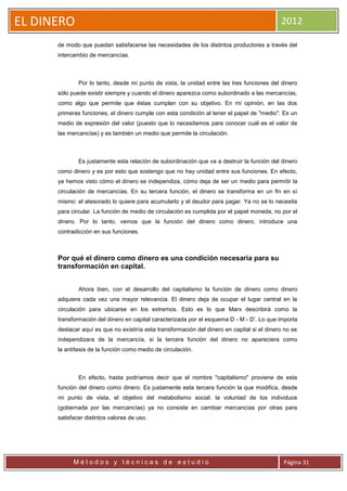 EL DINERO                                                                                    2012

      de modo que puedan satisfacerse las necesidades de los distintos productores a través del
      intercambio de mercancías.



              Por lo tanto, desde mi punto de vista, la unidad entre las tres funciones del dinero
      sólo puede existir siempre y cuando el dinero aparezca como subordinado a las mercancías,
      como algo que permite que éstas cumplan con su objetivo. En mi opinión, en las dos
      primeras funciones, el dinero cumple con esta condición al tener el papel de "medio". Es un
      medio de expresión del valor (puesto que lo necesitamos para conocer cuál es el valor de
      las mercancías) y es también un medio que permite la circulación.



              Es justamente esta relación de subordinación que va a destruir la función del dinero
      como dinero y es por esto que sostengo que no hay unidad entre sus funciones. En efecto,
      ya hemos visto cómo el dinero se independiza, cómo deja de ser un medio para permitir la
      circulación de mercancías. En su tercera función, el dinero se transforma en un fin en sí
      mismo: el atesorado lo quiere para acumularlo y el deudor para pagar. Ya no se lo necesita
      para circular. La función de medio de circulación es cumplida por el papel moneda, no por el
      dinero. Por lo tanto, vemos que la función del dinero como dinero, introduce una
      contradicción en sus funciones.



      Por qué el dinero como dinero es una condición necesaria para su
      transformación en capital.


              Ahora bien, con el desarrollo del capitalismo la función de dinero como dinero
      adquiere cada vez una mayor relevancia. El dinero deja de ocupar el lugar central en la
      circulación para ubicarse en los extremos. Esto es lo que Marx describirá como la
      transformación del dinero en capital caracterizada por el esquema D - M - D’. Lo que importa
      destacar aquí es que no existiría esta transformación del dinero en capital si el dinero no se
      independizara de la mercancía, si la tercera función del dinero no apareciera como
      la antítesis de la función como medio de circulación.



              En efecto, hasta podríamos decir que el nombre "capitalismo" proviene de esta
      función del dinero como dinero. Es justamente esta tercera función la que modifica, desde
      mi punto de vista, el objetivo del metabolismo social: la voluntad de los individuos
      (gobernada por las mercancías) ya no consiste en cambiar mercancías por otras para
      satisfacer distintos valores de uso.




            Métodos y técnicas de estudio                                                     Página 31
 