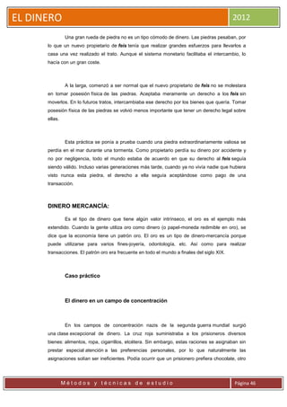 EL DINERO                                                                                    2012

                Una gran rueda de piedra no es un tipo cómodo de dinero. Las piedras pesaban, por
      lo que un nuevo propietario de feis tenía que realizar grandes esfuerzos para llevarlos a
      casa una vez realizado el trato. Aunque el sistema monetario facilitaba el intercambio, lo
      hacía con un gran coste.



                A la larga, comenzó a ser normal que el nuevo propietario de feis no se molestara
      en tomar posesión física de las piedras. Aceptaba meramente un derecho a los feis sin
      moverlos. En lo futuros tratos, intercambiaba ese derecho por los bienes que quería. Tomar
      posesión física de las piedras se volvió menos importante que tener un derecho legal sobre
      ellas.



                Esta práctica se ponía a prueba cuando una piedra extraordinariamente valiosa se
      perdía en el mar durante una tormenta. Como propietario perdía su dinero por accidente y
      no por negligencia, todo el mundo estaba de acuerdo en que su derecho al feis seguía
      siendo válido. Incluso varias generaciones más tarde, cuando ya no vivía nadie que hubiera
      visto nunca esta piedra, el derecho a ella seguía aceptándose como pago de una
      transacción.



      DINERO MERCANCÍA:

                Es el tipo de dinero que tiene algún valor intrínseco, el oro es el ejemplo más
      extendido. Cuando la gente utiliza oro como dinero (o papel-moneda redimible en oro), se
      dice que la economía tiene un patrón oro. El oro es un tipo de dinero-mercancía porque
      puede utilizarse para varios fines-joyería, odontología, etc. Así como para realizar
      transacciones. El patrón oro era frecuente en todo el mundo a finales del siglo XIX.



                Caso práctico



                El dinero en un campo de concentración



                En los campos de concentración nazis de la segunda guerra mundial surgió
      una clase excepcional de dinero. La cruz roja suministraba a los prisioneros diversos
      bienes: alimentos, ropa, cigarrillos, etcétera. Sin embargo, estas raciones se asignaban sin
      prestar especial atención a las preferencias personales, por lo que naturalmente las
      asignaciones solían ser ineficientes. Podía ocurrir que un prisionero prefiera chocolate, otro




               Métodos y técnicas de estudio                                                  Página 46
 