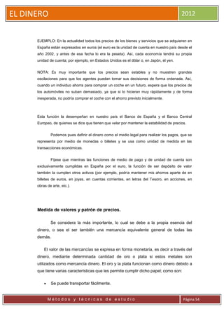EL DINERO                                                                                  2012


      EJEMPLO: En la actualidad todos los precios de los bienes y servicios que se adquieren en
      España están expresados en euros (el euro es la unidad de cuenta en nuestro país desde el
      año 2002, y antes de esa fecha lo era la peseta). Así, cada economía tendrá su propia
      unidad de cuenta; por ejemplo, en Estados Unidos es el dólar o, en Japón, el yen.


      NOTA: Es muy importante que los precios sean estables y no muestren grandes
      oscilaciones para que los agentes puedan tomar sus decisiones de forma ordenada. Así,
      cuando un individuo ahorra para comprar un coche en un futuro, espera que los precios de
      los automóviles no suban demasiado, ya que si lo hicieran muy rápidamente y de forma
      inesperada, no podría comprar el coche con el ahorro previsto inicialmente.



      Esta función la desempeñan en nuestro país el Banco de España y el Banco Central
      Europeo, de quienes se dice que tienen que velar por mantener la estabilidad de precios.


               Podemos pues definir el dinero como el medio legal para realizar los pagos, que se
      representa por medio de monedas o billetes y se usa como unidad de medida en las
      transacciones económicas.


               Fíjese que mientras las funciones de medio de pago y de unidad de cuenta son
      exclusivamente cumplidas en España por el euro, la función de ser depósito de valor
      también la cumplen otros activos (por ejemplo, podría mantener mis ahorros aparte de en
      billetes de euros, en joyas, en cuentas corrientes, en letras del Tesoro, en acciones, en
      obras de arte, etc.).




      Medida de valores y patrón de precios.

               Se considera la más importante, lo cual se debe a la propia esencia del
      dinero, o sea el ser también una mercancía equivalente general de todas las
      demás.

          El valor de las mercancías se expresa en forma monetaria, es decir a través del
      dinero, mediante determinada cantidad de oro o plata si estos metales son
      utilizados como mercancía dinero. El oro y la plata funcionan como dinero debido a
      que tiene varias características que les permite cumplir dicho papel; como son:

              Se puede transportar fácilmente.


              Métodos y técnicas de estudio                                                 Página 54
 