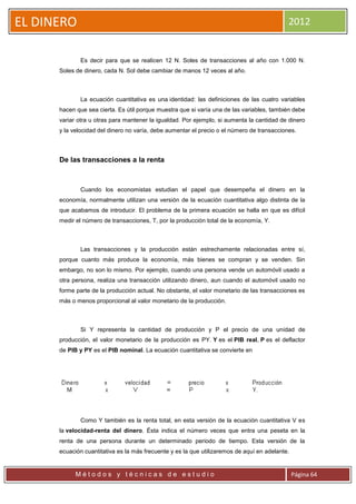 EL DINERO                                                                                   2012


              Es decir para que se realicen 12 N. Soles de transacciones al año con 1.000 N.
      Soles de dinero, cada N. Sol debe cambiar de manos 12 veces al año.



              La ecuación cuantitativa es una identidad: las definiciones de las cuatro variables
      hacen que sea cierta. Es útil porque muestra que si varía una de las variables, también debe
      variar otra u otras para mantener la igualdad. Por ejemplo, si aumenta la cantidad de dinero
      y la velocidad del dinero no varía, debe aumentar el precio o el número de transacciones.



      De las transacciones a la renta



              Cuando los economistas estudian el papel que desempeña el dinero en la
      economía, normalmente utilizan una versión de la ecuación cuantitativa algo distinta de la
      que acabamos de introducir. El problema de la primera ecuación se halla en que es difícil
      medir el número de transacciones, T, por la producción total de la economía, Y.



              Las transacciones y la producción están estrechamente relacionadas entre sí,
      porque cuanto más produce la economía, más bienes se compran y se venden. Sin
      embargo, no son lo mismo. Por ejemplo, cuando una persona vende un automóvil usado a
      otra persona, realiza una transacción utilizando dinero, aun cuando el automóvil usado no
      forme parte de la producción actual. No obstante, el valor monetario de las transacciones es
      más o menos proporcional al valor monetario de la producción.



              Si Y representa la cantidad de producción y P el precio de una unidad de
      producción, el valor monetario de la producción es PY. Y es el PIB real, P es el deflactor
      de PIB y PY es el PIB nominal. La ecuación cuantitativa se convierte en




              Como Y también es la renta total, en esta versión de la ecuación cuantitativa V es
      la velocidad-renta del dinero. Ésta indica el número veces que entra una peseta en la
      renta de una persona durante un determinado periodo de tiempo. Esta versión de la
      ecuación cuantitativa es la más frecuente y es la que utilizaremos de aquí en adelante.


            Métodos y técnicas de estudio                                                       Página 64
 