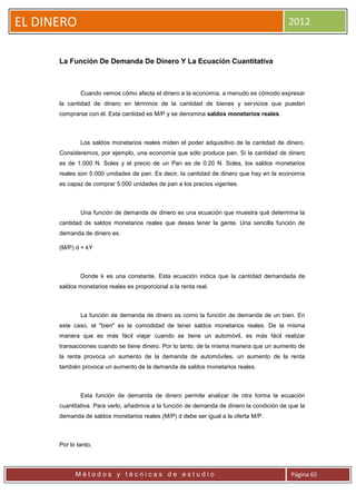 EL DINERO                                                                                 2012


      La Función De Demanda De Dinero Y La Ecuación Cuantitativa



              Cuando vemos cómo afecta el dinero a la economía, a menudo es cómodo expresar
      la cantidad de dinero en términos de la cantidad de bienes y servicios que pueden
      comprarse con él. Esta cantidad es M/P y se denomina saldos monetarios reales.



              Los saldos monetarios reales miden el poder adquisitivo de la cantidad de dinero.
      Consideremos, por ejemplo, una economía que sólo produce pan. Si la cantidad de dinero
      es de 1.000 N. Soles y el precio de un Pan es de 0.20 N. Soles, los saldos monetarios
      reales son 5.000 unidades de pan. Es decir, la cantidad de dinero que hay en la economía
      es capaz de comprar 5.000 unidades de pan a los precios vigentes.



              Una función de demanda de dinero es una ecuación que muestra qué determina la
      cantidad de saldos monetarios reales que desea tener la gente. Una sencilla función de
      demanda de dinero es.

      (M/P) d = kY



              Donde k es una constante. Esta ecuación indica que la cantidad demandada de
      saldos monetarios reales es proporcional a la renta real.



              La función de demanda de dinero es como la función de demanda de un bien. En
      este caso, el "bien" es la comodidad de tener saldos monetarios reales. De la misma
      manera que es más fácil viajar cuando se tiene un automóvil, es más fácil realizar
      transacciones cuando se tiene dinero. Por lo tanto, de la misma manera que un aumento de
      la renta provoca un aumento de la demanda de automóviles, un aumento de la renta
      también provoca un aumento de la demanda de saldos monetarios reales.



              Esta función de demanda de dinero permite analizar de otra forma la ecuación
      cuantitativa. Para verlo, añadimos a la función de demanda de dinero la condición de que la
      demanda de saldos monetarios reales (M/P) d debe ser igual a la oferta M/P.



      Por lo tanto,



            Métodos y técnicas de estudio                                                  Página 65
 