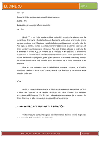 EL DINERO                                                                                   2012

      M/P = KY.

      Reordenando los términos, esta ecuación se convierte en

      M (1/K) = PY,

      Que puede expresarse de la forma siguiente:

      MV = PY,



              Donde V = 1/K. Este sencillo análisis matemático muestra la relación entre la
      demanda de dinero y la velocidad del dinero. Cuando la gente quiere tener mucho dinero
      por cada peseta de renta (el valor de k es alto), el dinero cambia poco de manos (el valor de
      V es bajo). En cambio, cuando la gente quiere tener poco dinero (el valor de k es bajo), el
      dinero cambia frecuente de manos (el valor de V es alto). En otras palabras, el parámetro de
      la demanda de dinero, k, y un aumento de la velocidad V. No obstante, la experiencia
      muestra que el supuesto de la velocidad constante constituye una buena aproximación en
      muchas situaciones. Supongamos, pues, que la velocidad se mantiene constante y veamos
      qué consecuencias tiene este supuesto sobre la influencia de la oferta monetaria en la
      economía.

              Una vez que suponemos que la velocidad se mantiene constante, la ecuación
      cuantitativa puede concebirse como una teoría de lo que determina el PIB nominal. Esta
      ecuación indica que



      MŪ=PY,



              Donde la barra situada encima de V significa que la velocidad se mantiene fija. Por
      lo tanto, una variación de la cantidad de dinero (M) debe provocar una variación
      proporcional del PIB nominal (PY). Es decir, si la velocidad se mantiene fija, la cantidad de
      dinero determina el valor monetario de la producción de la economía.



      2.19 EL DINERO, LOS PRECIOS Y LA INFLACIÓN



              Ya tenemos una teoría para explicar los determinantes del nivel general de precios
      de la economía. Esta teoría tiene tres elementos:




            Métodos y técnicas de estudio                                                    Página 66
 