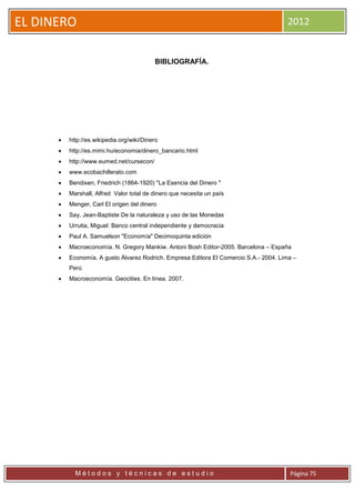 EL DINERO                                                                              2012


                                           BIBLIOGRAFÍA.




         http://es.wikipedia.org/wiki/Dinero
         http://es.mimi.hu/economia/dinero_bancario.html
         http://www.eumed.net/cursecon/
         www.ecobachillerato.com
         Bendixen, Friedrich (1864-1920) "La Esencia del Dinero "
         Marshall, Alfred Valor total de dinero que necesita un país
         Menger, Carl El origen del dinero
         Say, Jean-Baptiste De la naturaleza y uso de las Monedas
         Urrutia, Miguel: Banco central independiente y democracia
         Paul A. Samuelson "Economía" Decimoquinta edición
         Macroeconomía. N. Gregory Mankiw. Antoni Bosh Editor-2005. Barcelona – España
         Economía. A gusto Álvarez Rodrich. Empresa Editora El Comercio S.A.- 2004. Lima –
          Perú
         Macroeconomía. Geocities. En línea. 2007.




            Métodos y técnicas de estudio                                               Página 75
 