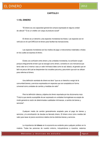 EL DINERO                                                                                      2012

                                                CAPITULO I


      1.1 EL DINERO


              "El dinero es una capacidad general de compra expresada en alguna unidad
      de cálculo" "O es un crédito con cargo al producto social"



              El dinero es un derecho y las especies monetarias los títulos. Las especies son el
      vehículo en el cual CIRCULA el dinero para facilitar las transacciones.



              Las especies monetarias son los medios de pago o instrumentos materiales o títulos
      en los cuales se expresa el dinero.



              Existe una confusión entre dinero y las unidades monetarias, la confusión surgió
      porque antiguamente el bien que se escogió como dinero, consistía en una mercancía que
      tenía valor en sí misma o sea un valor intrínseco tales como la sal, tabaco, el ganado que en
      latín es pecus del cual se desprenden los vocablos pecunia y pecuniario que aún se utilizan
      para referirse al dinero.



              Una definición acertada de dinero es decir "que es un derecho a exigir de la
      comunidad bienes y servicios expresados en especies que son aceptados en forma
      universal como unidades de cambio y medidas de valor"



              Pero la definición clásica y objetiva de dinero reportada por los diccionarios reza:
      "Todo lo que siendo susceptible de ser expresado en unidades homogéneas se acepta de
      modo general en razón de determinadas cualidades intrínsecas, a cambio de bienes y
      servicios".



              Cualquier medio de cambio generalmente aceptado para el pago de bienes y
      servicios y la amortización de deudas es llamado dinero. El dinero sirve como medida del
      valor para tasar el precio económico relativo de los distintos bienes y servicios.



              La importancia del dinero en la economía es evidente para cualquier profano en la
      materia. Todas las personas de nuestro entorno, incluyéndonos a nosotros, estamos


            Métodos y técnicas de estudio                                                       Página 8
 