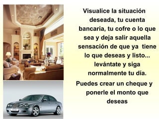 Visualice la situación
deseada, tu cuenta
bancaria, tu cofre o lo que
sea y deja salir aquella
sensación de que ya tiene
lo que deseas y listo...
levántate y siga
normalmente tu día.
Puedes crear un cheque y
ponerle el monto que
deseas
 