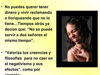 • No puedes querer tener
dinero y vivir reclamando
o lloriqueando que no lo
tiene…Tiempos atrás ya
decían que: “No se puede
servir a dos señores al
mismo tiempo”.
• “Valoriza tus creencias y
filosofías para no caer en
el negativismo y sus
efectos”, como por
 