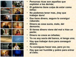 • Personas ricas son aquellas que
explotan a los demás;
• El gobierno tiene culpa de estar como
estoy;
• No podemos tener mas, ¡hay que
trabajar duro!
• Ese tiene dinero, seguro lo consigui
robando;
• Dinero es cosa sucia, malo, del
demonio;
• Si tienes dinero viene del mal o hizo un
pacto;
• Dinero no crece en árboles;
• Yo no soy socio del banco, ni tengo uno;
• Hay que trabajar duro para conseguir
dinero;
• Tu consigues hacer eso, pero yo no;
• Hay que ser humilde y pobre para entrar
al cielo;
 