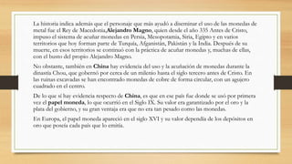 La historia indica además que el personaje que más ayudó a diseminar el uso de las monedas de
metal fue el Rey de Macedonia,Alejandro Magno, quien desde el año 335 Antes de Cristo,
impuso el sistema de acuñar monedas en Persia, Mesopotamia, Siria, Egipto y en varios
territorios que hoy forman parte de Turquía, Afganistán, Pakistán y la India. Después de su
muerte, en esos territorios se continuó con la práctica de acuñar monedas y, muchas de ellas,
con el busto del propio Alejandro Magno.
No obstante, también en China hay evidencia del uso y la acuñación de monedas durante la
dinastía Chou, que gobernó por cerca de un milenio hasta el siglo tercero antes de Cristo. En
las ruinas excavadas se han encontrado monedas de cobre de forma circular, con un agujero
cuadrado en el centro.
De lo que sí hay evidencia respecto de China, es que en ese país fue donde se usó por primera
vez el papel moneda, lo que ocurrió en el Siglo IX. Su valor era garantizado por el oro y la
plata del gobierno, y su gran ventaja era que no era tan pesado como las monedas.
En Europa, el papel moneda apareció en el siglo XVI y su valor dependía de los depósitos en
oro que poseía cada país que lo emitía.
 