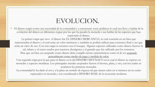 EVOLUCION.
• El dinero surgió como una necesidad de la comunidad y a estructuras socio-políticas lo cual nos lleva a hablar de la
evolución del dinero en diferentes etapas por las que ha pasado la moneda o sea hablar de las especies que han
expresado el dinero.
La primer etapa que tuvo el dinero fue EL DINERO MERCANCIA, la cual consistía en un bien que
representaba el dinero y el cual tenia un valor intrínseco y también se podían utilizar para consumo final o sea que
tenía un valor de uso. Con esta etapa se termino con el trueque. Algunas especies utilizadas como dinero fueron: la
sal, tabaco y el cacao usados por nuestros aborígenes y el ganado que fue utilizado por los romanos.
Para que un bien sea aceptado como dinero debe cumplir ciertas características como el de ser aceptado
generalmente como medio de pago y medida de valor.
Una segunda etapa por la que pasa el dinero es la del DINERO METÁLICO en la cual el dinero se expreso en
monedas y especies metálicas. Los principales metales aceptados fueron el bronce, plata, y oro, con los cuales se
acuñaron las primeras monedas.
La comunidad le ha dado al oro y a la plata un sentido de riqueza tal que tienen valor en si mismos así no estén
expresados en moneda y son considerados DINERO BASE de la economía moderna.
 