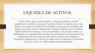 LIQUIDEZ DE ACTIVOS.
• Quiere decir, que un activo liquido es aquel que puedes convertir
rapidamente en efectivo. osea que lo puedes vender, a un precio que ya has
fijado, o sea el precio en libros. Por ejemplo la mercancia en inventario del
negocio, la puedes vender rapidamente y obetener efectivo, pero el edificio
donde funciona la empresa u otras propiedades no las puedes vender tan
rapidamente. La segunda definicion dice que la liquidez esta determinada por
el dinamismo del mercado que hace que los activos sean vendidos y
comprados rapidamente, es decir que dadas ciertas condiciones de mercado
un activo como un edificio podria tener alta liquides.
 