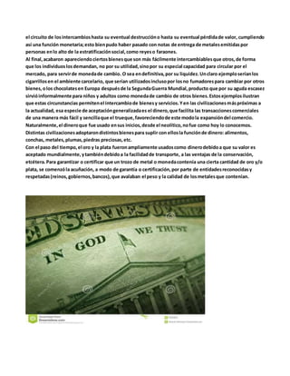 el circuito de losintercambioshasta su eventual destruccióno hasta su eventual pérdidade valor, cumpliendo
así una función monetaria;esto bienpudo haber pasado con notas de entrega de metalesemitidaspor
personas enlo alto de la estratificaciónsocial,como reyeso faraones.
Al final,acabaron apareciendociertosbienesque son más fácilmente intercambiablesque otros,de forma
que los individuoslosdemandan, no por su utilidad,sinopor su especial capacidad para circular por el
mercado, para servirde monedade cambio. O sea endefinitiva,por su liquidez.Unclaro ejemploseríanlos
cigarrillosen el ambiente carcelario, que serían utilizadosinclusopor losno fumadorespara cambiar por otros
bienes,olos chocolatesen Europa despuésde la SegundaGuerra Mundial,producto que por su aguda escasez
sirvióinformalmente para niños y adultos como monedade cambio de otros bienes.Estosejemplosilustran
que estas circunstancias permitenel intercambiode bienesy servicios.Yen las civilizacionesmáspróximas a
la actualidad, esa especie de aceptacióngeneralizadaes el dinero,que facilita las transaccionescomerciales
de una manera más fácil y sencillaque el trueque,favoreciendode este modola expansióndel comercio.
Naturalmente,el dineroque fue usado ensus inicios,desde el neolítico,nofue como hoy lo conocemos.
Distintas civilizacionesadoptarondistintosbienespara suplir con ellosla funciónde dinero: alimentos,
conchas, metales,plumas,piedras preciosas,etc.
Con el paso del tiempo,el oro y la plata fueronampliamente usadoscomo dinerodebidoa que su valor es
aceptado mundialmente,ytambiéndebidoa la facilidadde transporte, a las ventajas de la conservación,
etcétera.Para garantizar o certificar que un trozo de metal o monedacontenía una cierta cantidad de oro y/o
plata, se comenzóla acuñación, a modo de garantía o certificación,por parte de entidadesreconocidasy
respetadas(reinos,gobiernos,bancos),que avalaban el peso y la calidad de losmetalesque contenían.
 