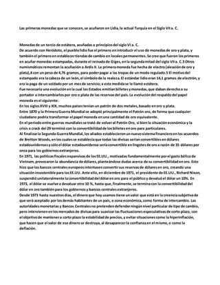 Las primerasmonedas que se conocen,se acuñaron en Lidia,la actual Turquía en el Siglo VIIa. C.
Monedasde un tercio de estátera, acuñadas a principiosdel sigloVI a. C.
De acuerdo con Heródoto, el pueblolidiofue el primero enintroducir el uso de monedasde oro y plata, y
tambiénel primeroen establecertiendasde cambio en localespermanentes.Se cree que fueron losprimeros
en acuñar monedas estampadas, durante el reinadode Giges,enla segundamitad del siglo VIIa. C.3 Otros
numismáticosremontan la acuñación a Ardis II. La primeramoneda fue hecha de electro(aleaciónde oro y
plata),4 con un peso de 4,76 gramos, para poderpagar a las tropas de un modo regulado.5 El motivodel
estampado era la cabeza de un león,el símbolode la realeza.El estándar lidioeran 14,1 gramos de electrón,y
era la paga de un soldadopor un mesde servicio;a esta medidase le llamó estátera.
Fue necesaria una evoluciónenla cual los Estados emitíanbilletesymonedas,que daban derechoa su
portador a intercambiarlospor oro o plata de las reservasdel país.La evolucióndel respaldodel papel
moneda esel siguiente:
En los siglosXVIII y XIX, muchos paísestenían un patrón de dos metales,basado enoro y plata.
Entre 1870 y la PrimeraGuerra Mundial se adoptó principalmente el Patrón oro, de forma que cualquier
ciudadano podría transformar el papel moneda enuna cantidad de oro equivalente.
En el periodoentre guerras mundialesse trató de volveral Patrón Oro, si bienla situacióneconómica y la
crisis o crack del 29 terminó con la convertibilidadde losbilletesenoro para particulares.
Al finalizarla Segunda GuerraMundial,los aliados establecieronunnuevosistemafinancieroenlos acuerdos
de Bretton Woods,enlos cualesse establecíaque todas las divisas seríanconvertiblesendólares
estadounidensesysóloel dólar estadounidense seríaconvertible enlingotesde oroa razón de 35 dólarespor
onza para los gobiernosextranjeros.
En 1971, las políticasfiscalesexpansivasde losEE.UU., motivadas fundamentalmente porel gasto bélicode
Vietnam,provocaron la abundancia de dólares,planteándose dudas acerca de su convertibilidadenoro. Esto
hizo que los bancos centraleseuropeosintentasenconvertirsus reservasde dólaresen oro, creando una
situacióninsostenible para losEE.UU. Ante ello,en diciembre de 1971, el presidente de EE.UU.,Richard Nixon,
suspendióunilateralmente laconvertibilidaddel dólarenoro para el públicoy devaluóel dólar un 10%. En
1973, el dólar se vuelve a devaluar otro 10 %, hasta que,finalmente,se terminacon la convertibilidaddel
dólar en oro tambiénpara los gobiernosy bancos centralesextranjeros.
Desde 1973 hasta nuestrosdías, el dineroque hoy usamos tiene unvalor que está en la creenciasubjetivade
que será aceptado por losdemás habitantes de un país, o zona económica,como forma de intercambio. Las
autoridadesmonetarias y Bancos Centralesno pretendendefenderningúnnivel particular de tipo de cambio,
pero intervienenenlosmercadosde divisaspara suavizar las fluctuacionesespeculativasde corto plazo, con
el objetivode mantenera corto plazo la estabilidadde precios,y evitar situacionescomo la hiperinflación,
que hacen que el valor de ese dinerose destruya,al desaparecerla confianzaen el mismo,o como la
deflación.
 