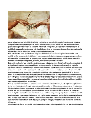 Como se ha vistoen la definicióndel Dinero,este puede sercualquierbien(activo),contrato, certificadoo
cualquiercosa que tenga valor para las partes que intervienenenuna transacción. De hecho, cualquiera
puede crear su propio dinero,y se hace enla actualidad, por ejemplo,enloscomerciosminoristas con la
emisiónde los valesde compra, pero este tipo de dinerotiene un inconveniente,que sóloesaceptado por la
misma tiendaque losemitió,por lo que su liquidez esmuylimitada.
En la actualidad el único tipode dineropropiamente dicho que se consideralegalmente comotal, esel
emitidopor los bancos centrales(billetesymonedas),tambiéndenominadodinerolegal,y siempre ha de ser
aceptado como forma de pago. Se consideraque el dinerolegal es el activo más líquidoal cual se pueden
convertir el resto de activos (bienes,servicios,deudasuobligaciones) yviceversa.
En sentidoamplio,hay que entenderpor dineromucho más que el mero dinerolegal.Hay diferentestiposde
activos financierosque constituyenel dinero ensentidoamplio; se puedenclasificarsegún su grado de
liquidez.El dineroen sentidoestrictosería soloel plenamente líquido.Paraempezara hablar, las cantidades
en cuentasbancarias corrienteso depósitosa la vista tambiénhan de considerarse como dineroconvertible
en dinerolegal enuna relaciónde 1:1, de forma inmediata; estosdepositantesdispondránde su dineroa
través de su chequerade cuentacorriente,pero el banco depositario,enel ejerciode su actividadcomercial,
se loentregará a un tercero que podrá disponerde él con otra chequera,la de una cuenta de crédito.De este
modo, las entidadesde depósitoy, engeneral,todas las entidadesde crédito, multiplicanel dinerolegal (cfr.
creación de dinero bancario, cuasidinero).
Cuando hacemosun depósitoenefectivoenuna cuenta corriente o a la vista, el Activo (Tesorería) del banco
se incrementapero,también,aparece una anotación contable enel Pasivopara representarla deudade esa
cantidad de dinerocon el depositante.Desde el puntode vista del patrimonio de éste,lo que ha sucedidono
es nada más que un cambio de un activo plenamente líquido(dinerolegal) porunderechode créditode
máxima liquidezcontra el banco despositario,ya que existe el compromisopor parte del banco de convertirlo
en dinerolegal a instancia del depositante.Con el dinerolegal depositadopor los clientesde pasivo,el banco
hace su negocio(cfr. depósitoirregular),prestandouna parte a sus clientesde activo o invirtiéndolo,pero
debe mantenerreservada una parte "enCaja"(Encaje) para poder hacer frente a loseventuales
reintegros.
Lo dicho en relacióncon las cuentas corrientesy depósitosa la vista puede aplicarse,con las correspondientes
 