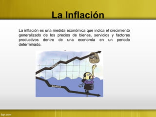 La Inflación
La inflación es una medida económica que indica el crecimiento
generalizado de los precios de bienes, servicios y factores
productivos dentro de una economía en un periodo
determinado.
 