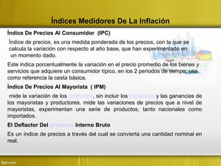 Índices Medidores De La Inflación
Índice De Precios Al Consumidor (IPC)
Índice de precios, es una medida ponderada de los precios, con la que se
calcula la variación con respecto al año base, que han experimentado en
un momento dado.
Este indica porcentualmente la variación en el precio promedio de los bienes y
servicios que adquiere un consumidor típico, en los 2 periodos de tiempo; usa
como referencia la cesta básica.
Índice De Precios Al Mayorista ( IPM)
mide la variación de los productos, sin incluir los impuestos y las ganancias de
los mayoristas y productores. mide las variaciones de precios que a nivel de
mayoristas, experimentan una serie de productos, tanto nacionales como
importados.
El Deflactor Del producto Interno Bruto
Es un índice de precios a través del cual se convierta una cantidad nominal en
real.
 
