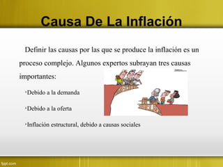 Causa De La Inflación
Definir las causas por las que se produce la inflación es un
proceso complejo. Algunos expertos subrayan tres causas
importantes:

Debido a la demanda

Debido a la oferta

Inflación estructural, debido a causas sociales
 