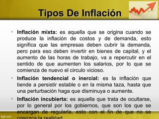 Tipos De InflaciónTipos De Inflación

Inflación mixta: es aquella que se origina cuando se
produce la inflación de costos y de demanda, esto
significa que las empresas deben cubrir la demanda,
pero para eso deben invertir en bienes de capital, y el
aumento de las horas de trabajo, va a repercutir en el
sentido de que aumenten los salarios, por lo que se
comienza de nuevo el circulo vicioso.

Inflación tendencial o inercial: es la inflación que
tiende a persistir estable o en la misma taza, hasta que
una perturbación haga que disminuya o aumente.

Inflación incubierta: es aquella que trata de ocultarse,
por lo general por los gobiernos, que son los que se
encargan de regularla, esto con el fin de que no se
 