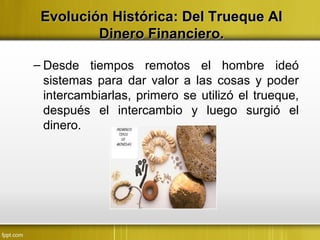 Evolución Histórica: Del Trueque AlEvolución Histórica: Del Trueque Al
Dinero Financiero.Dinero Financiero.
– Desde tiempos remotos el hombre ideó
sistemas para dar valor a las cosas y poder
intercambiarlas, primero se utilizó el trueque,
después el intercambio y luego surgió el
dinero.
 