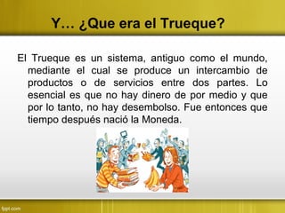 Y… ¿Que era el Trueque?
El Trueque es un sistema, antiguo como el mundo,
mediante el cual se produce un intercambio de
productos o de servicios entre dos partes. Lo
esencial es que no hay dinero de por medio y que
por lo tanto, no hay desembolso. Fue entonces que
tiempo después nació la Moneda.
 