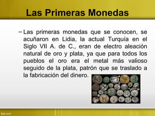 Las Primeras Monedas
– Las primeras monedas que se conocen, se
acuñaron en Lidia, la actual Turquía en el
Siglo VII A. de C., eran de electro aleación
natural de oro y plata, ya que para todos los
pueblos el oro era el metal más valioso
seguido de la plata, patrón que se traslado a
la fabricación del dinero.
 