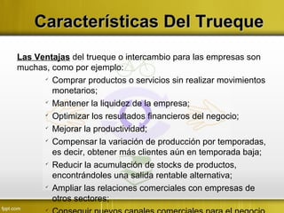Características Del TruequeCaracterísticas Del Trueque
Las Ventajas del trueque o intercambio para las empresas son
muchas, como por ejemplo:

Comprar productos o servicios sin realizar movimientos
monetarios;

Mantener la liquidez de la empresa;

Optimizar los resultados financieros del negocio;

Mejorar la productividad;

Compensar la variación de producción por temporadas,
es decir, obtener más clientes aún en temporada baja;

Reducir la acumulación de stocks de productos,
encontrándoles una salida rentable alternativa;

Ampliar las relaciones comerciales con empresas de
otros sectores;

 