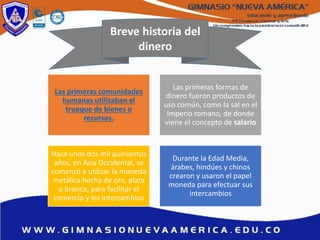 Breve historia del
dinero
Las primeras comunidades
humanas utilizaban el
trueque de bienes o
recursos.
Las primeras formas de
dinero fueron productos de
uso común, como la sal en el
Imperio romano, de donde
viene el concepto de salario
Hace unos dos mil quinientos
años, en Asia Occidental, se
comenzó a utilizar la moneda
metálica hecha de oro, plata
o bronce, para facilitar el
comercio y los intercambios
Durante la Edad Media,
árabes, hindúes y chinos
crearon y usaron el papel
moneda para efectuar sus
intercambios
 