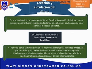 Creación y
circulación del
dinero
En la actualidad, en la mayor parte de los Estados, la creación del dinero está a
cargo de una institución especializada donde se elaboran y acuñan con su valor
nominal monedas y billetes.
• Por otra parte, también circulan las monedas extranjeras, llamadas divisas, las
que son útiles para realizar los intercambios comerciales entre países.
• En el presente, el dólar estadounidense, el euro, el yen japonés y la libra
esterlina inglesa son las principales divisas internacionales.
En Colombia, esta función la
desarrolla el Banco de la
República.
Vídeo cómo se
hacen las
monedas
 