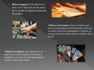  Dinero pagaré: Este dinero se
basa, en la mayoría de los casos,
en la deuda de alguna institución
de crédito.
Dinero electrónico: Este es el dinero que
sólo se intercambia electrónicamente, para esto
se suelen utilizar la computadora e internet, es
así que el usuario nunca entra en contacto físico
con él.
Dinero crediticio: Este consiste en un
papel cuyo emisor puede ser un banco o
gobierno y es el que lo avala para pagar en
metal su valor equivalente
 