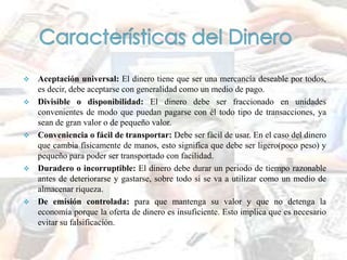  Aceptación universal: El dinero tiene que ser una mercancía deseable por todos,
es decir, debe aceptarse con generalidad como un medio de pago.
 Divisible o disponibilidad: El dinero debe ser fraccionado en unidades
convenientes de modo que puedan pagarse con él todo tipo de transacciones, ya
sean de gran valor o de pequeño valor.
 Conveniencia o fácil de transportar: Debe ser fácil de usar. En el caso del dinero
que cambia físicamente de manos, esto significa que debe ser ligero(poco peso) y
pequeño para poder ser transportado con facilidad.
 Duradero o incorruptible: El dinero debe durar un periodo de tiempo razonable
antes de deteriorarse y gastarse, sobre todo si se va a utilizar como un medio de
almacenar riqueza.
 De emisión controlada: para que mantenga su valor y que no detenga la
economía porque la oferta de dinero es insuficiente. Esto implica que es necesario
evitar su falsificación.
 