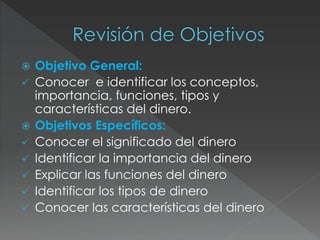  Objetivo General:
 Conocer e identificar los conceptos,
importancia, funciones, tipos y
características del dinero.
 Objetivos Específicos:
 Conocer el significado del dinero
 Identificar la importancia del dinero
 Explicar las funciones del dinero
 Identificar los tipos de dinero
 Conocer las características del dinero
 