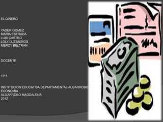EL DINERO


YADER GOMEZ
MARIA ESTRADA
LUIS CASTRO
LOLY LUZ MUÑOS
MERCY BELTRAN



DOCENTE



11º1


INSTITUCION EDUCATIBA DEPARTAMENTAL ALGARROBO
ECONOMIA
ALGARROBO MAGDALENA
2012
 