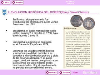 EL DINERO 
TEMA 10 
2. EVOLUCIÓN HISTÓRICA DEL DINERO(Percy Daniel Chavez) 
SIGUIENTE ANTERIOR SSAALLIIRR Santillana 
INICIO INTERNET 
• En Europa, el papel moneda fue 
introducido por el banquero sueco Johan 
Palmstruch en 1661. 
• En España, el papel moneda (los vales 
reales) comenzó a circular en 1780, bajo 
el reinado de Carlos III. 
• En España la emisión se centralizó 
en el Banco de España en 1874. 
• Entonces los Estados emitían billetes 
y monedas que daban derecho a su 
portador a intercambiarlos por oro y plata 
de las reservas del país. Y se podía 
pagar con documentos que garantizaban 
la existencia de tales metales en los 
bancos centrales. Hoy el papel moneda 
ha perdido su convertibilidad en oro. 
 