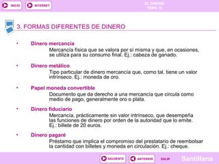 EL DINERO 
TEMA 10 
3. FORMAS DIFERENTES DE DINERO 
SIGUIENTE ANTERIOR SSAALLIIRR Santillana 
INICIO INTERNET 
• Dinero mercancía 
Mercancía física que se valora por sí misma y que, en ocasiones, 
se utiliza para su consumo final. Ej.: cabeza de ganado. 
• Dinero metálico 
Tipo particular de dinero mercancía que, como tal, tiene un valor 
intrínseco. Ej.: moneda de oro. 
• Papel moneda convertible 
Documento que da derecho a una mercancía que circula como 
medio de pago, generalmente oro o plata. 
• Dinero fiduciario 
Mercancía, prácticamente sin valor intrínseco, que desempeña 
las funciones de dinero por orden de la autoridad que lo emite. 
Ej.: billete de 20 euros. 
• Dinero pagaré 
Préstamo que implica el compromiso del prestatario de reembolsar 
la cantidad con billetes y moneda en circulación. Ej.: cheque. 
 
