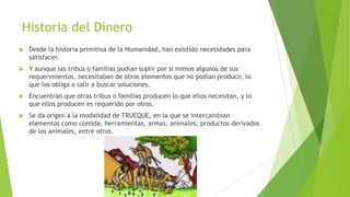 Historia del Dinero
 Desde la historia primitiva de la Humanidad, han existido necesidades para
satisfacer.
 Y aunque las tribus o familias podían suplir por si mimos algunos de sus
requerimientos, necesitaban de otros elementos que no podían producir, lo
que los obliga a salir a buscar soluciones.
 Encuentran que otras tribus o familias producen lo que ellos necesitan, y lo
que ellos producen es requerido por otros.
 Se da origen a la modalidad de TRUEQUE, en la que se intercambian
elementos como comida, herramientas, armas, animales, productos derivados
de los animales, entre otros.
 