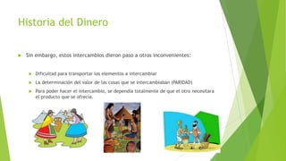 Historia del Dinero
 Sin embargo, estos intercambios dieron paso a otros inconvenientes:
 Dificultad para transportar los elementos a intercambiar
 La determinación del valor de las cosas que se intercambiaban (PARIDAD)
 Para poder hacer el intercambio, se dependía totalmente de que el otro necesitara
el producto que se ofrecía.
 
